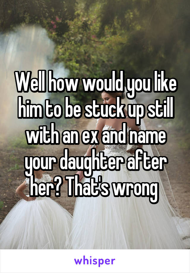 Well how would you like him to be stuck up still with an ex and name your daughter after her? That's wrong 