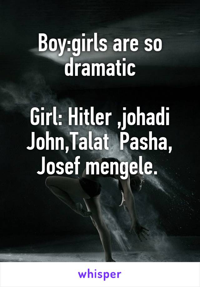 Boy:girls are so dramatic

Girl: Hitler ,johadi John,Talat  Pasha, Josef mengele. 


