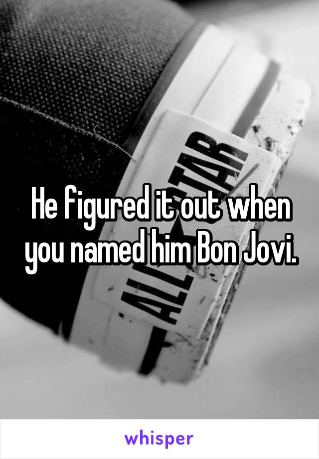 He figured it out when you named him Bon Jovi.