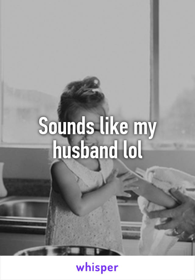 Sounds like my husband lol
