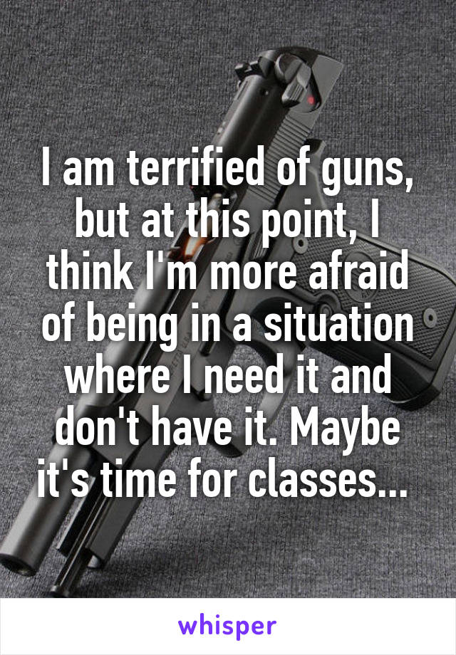 I am terrified of guns, but at this point, I think I'm more afraid of being in a situation where I need it and don't have it. Maybe it's time for classes... 