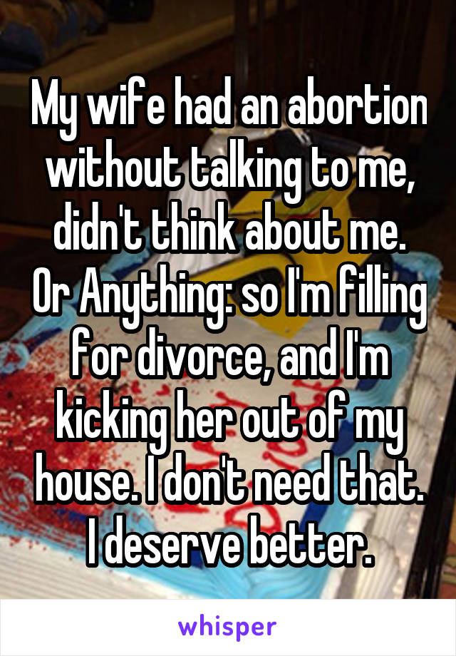 My wife had an abortion without talking to me, didn't think about me. Or Anything: so I'm filling for divorce, and I'm kicking her out of my house. I don't need that. I deserve better.