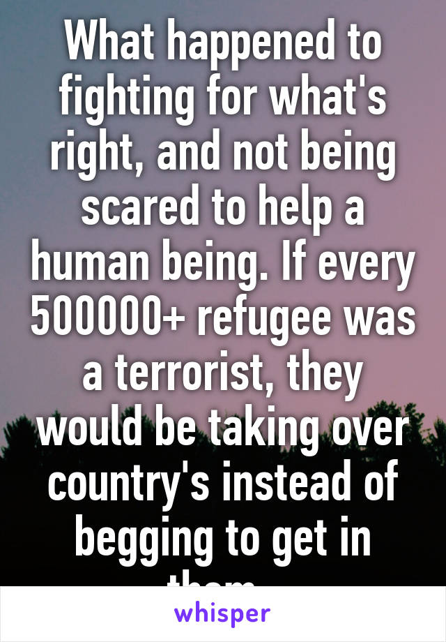 What happened to fighting for what's right, and not being scared to help a human being. If every 500000+ refugee was a terrorist, they would be taking over country's instead of begging to get in them. 