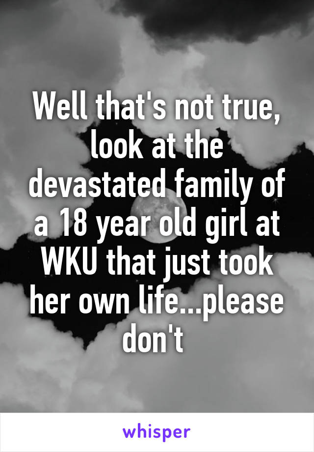 Well that's not true, look at the devastated family of a 18 year old girl at WKU that just took her own life...please don't 