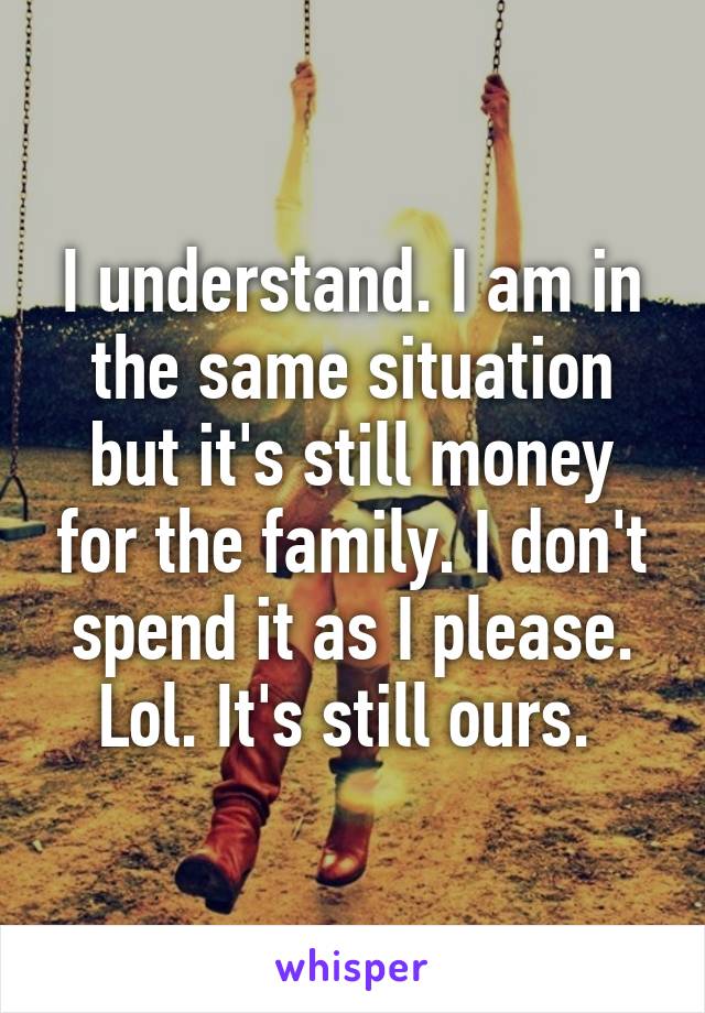 I understand. I am in the same situation but it's still money for the family. I don't spend it as I please. Lol. It's still ours. 