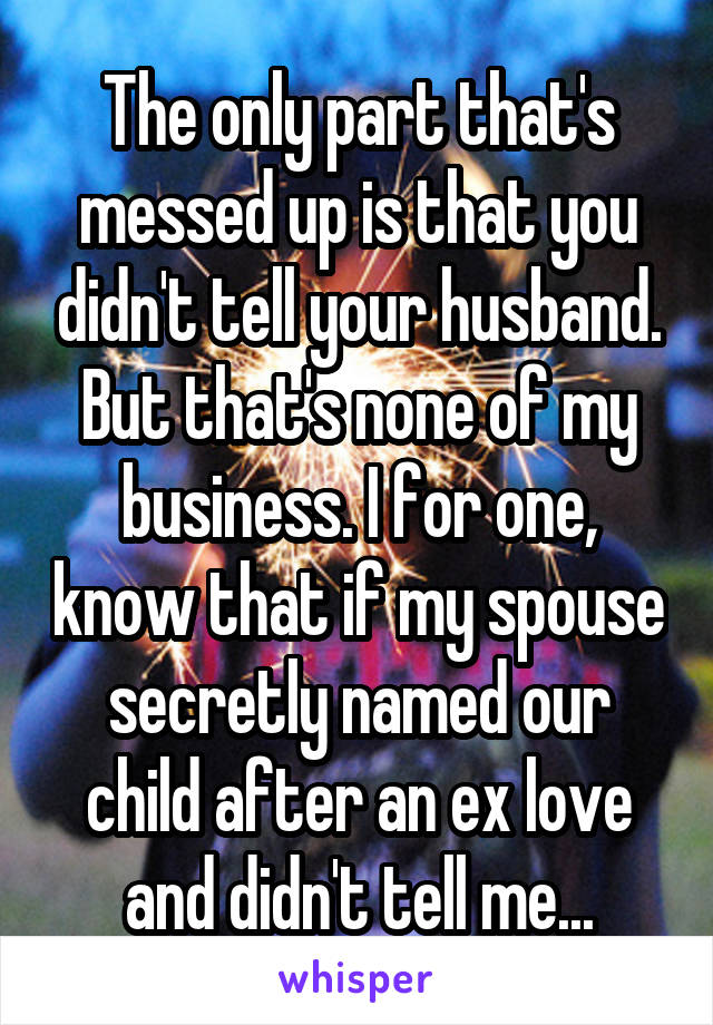 The only part that's messed up is that you didn't tell your husband. But that's none of my business. I for one, know that if my spouse secretly named our child after an ex love and didn't tell me...