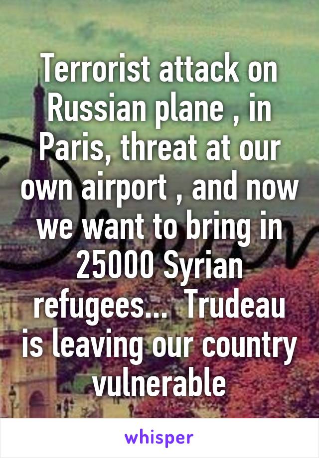 Terrorist attack on Russian plane , in Paris, threat at our own airport , and now we want to bring in 25000 Syrian refugees...  Trudeau is leaving our country vulnerable