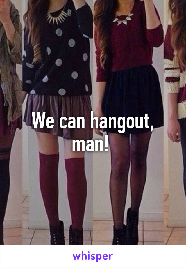 We can hangout, man! 