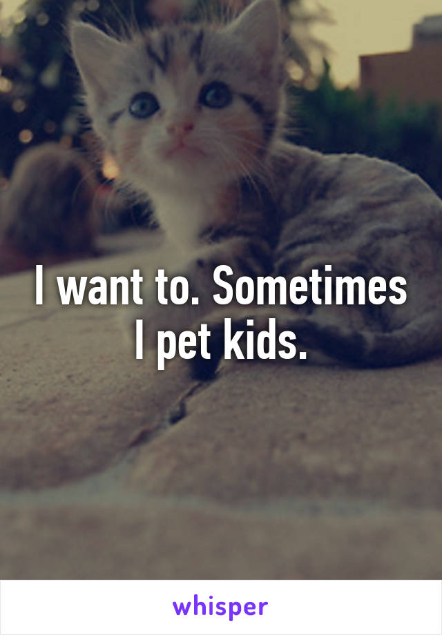 I want to. Sometimes I pet kids.