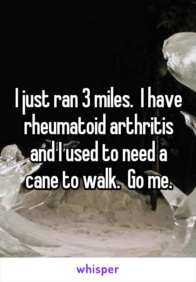 I just ran 3 miles.  I have rheumatoid arthritis and I used to need a cane to walk.  Go me.