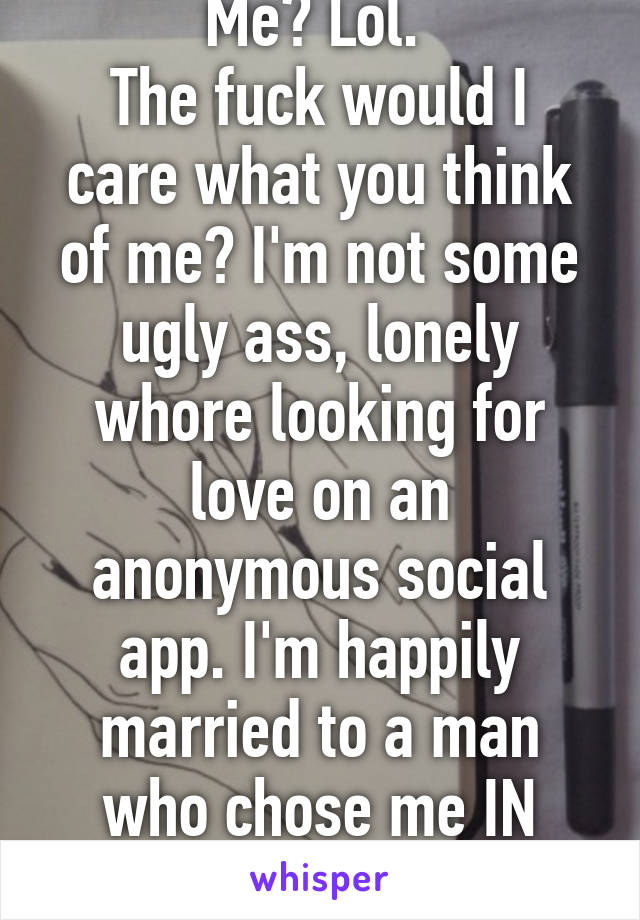 Me? Lol. 
The fuck would I care what you think of me? I'm not some ugly ass, lonely whore looking for love on an anonymous social app. I'm happily married to a man who chose me IN REAL LIFE. 