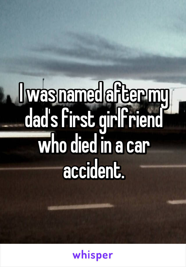 I was named after my dad's first girlfriend who died in a car accident.