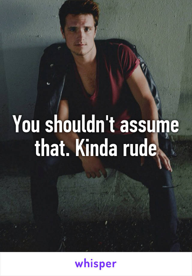 You shouldn't assume that. Kinda rude