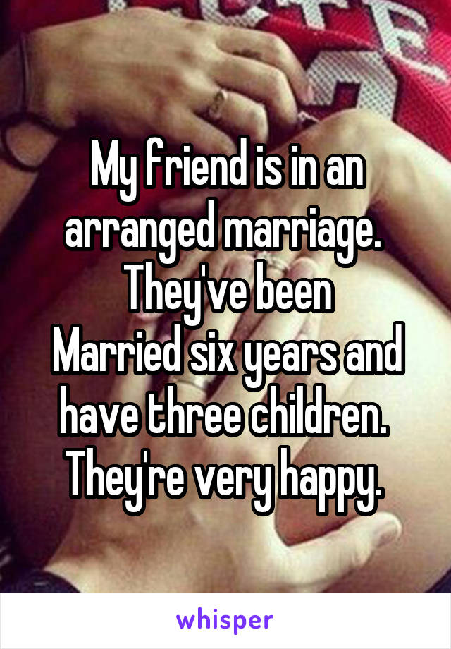 My friend is in an arranged marriage.  They've been
Married six years and have three children.  They're very happy. 