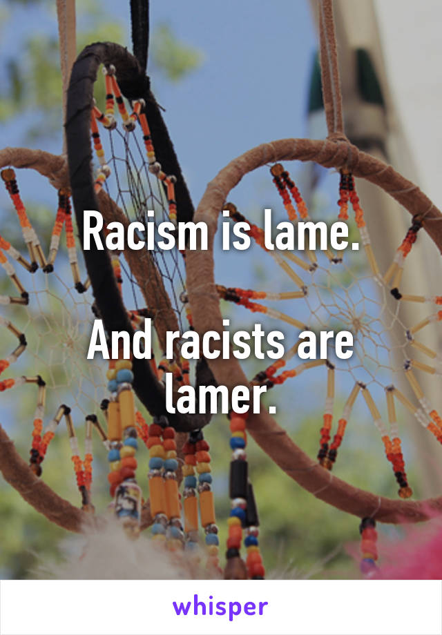Racism is lame.

And racists are lamer.