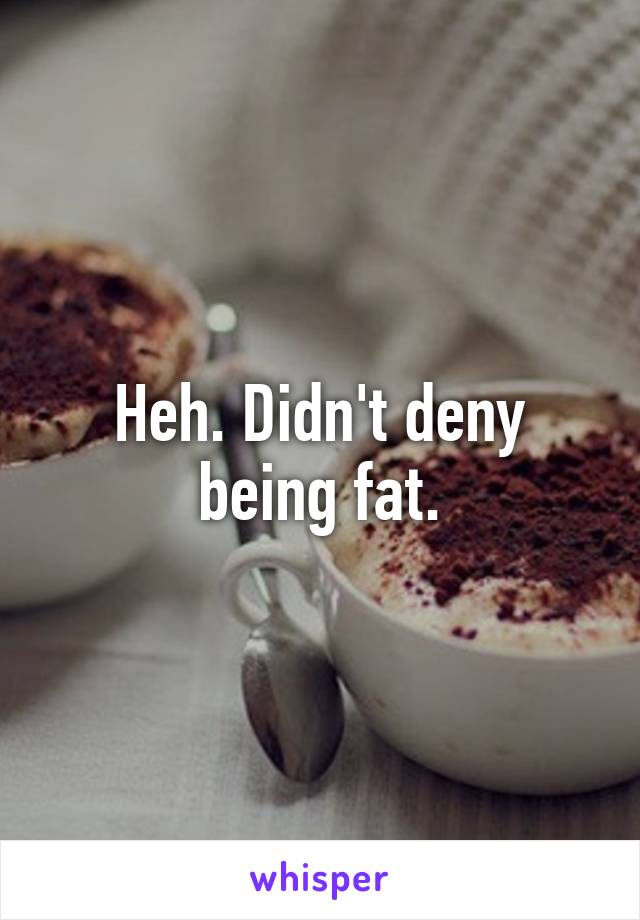 Heh. Didn't deny being fat.