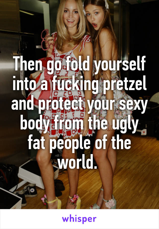 Then go fold yourself into a fucking pretzel and protect your sexy body from the ugly fat people of the world. 