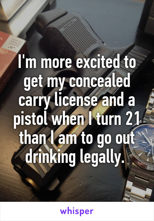 I'm more excited to get my concealed carry license and a pistol when I turn 21 than I am to go out drinking legally. 