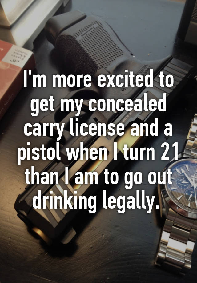 I'm more excited to get my concealed carry license and a pistol when I turn 21 than I am to go out drinking legally. 