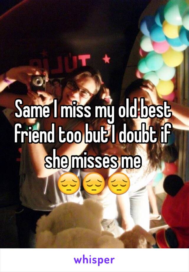 Same I miss my old best friend too but I doubt if she misses me 
😔😔😔