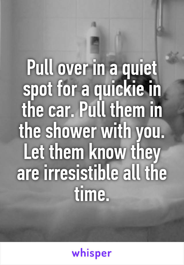 Pull over in a quiet spot for a quickie in the car. Pull them in the shower with you. Let them know they are irresistible all the time.