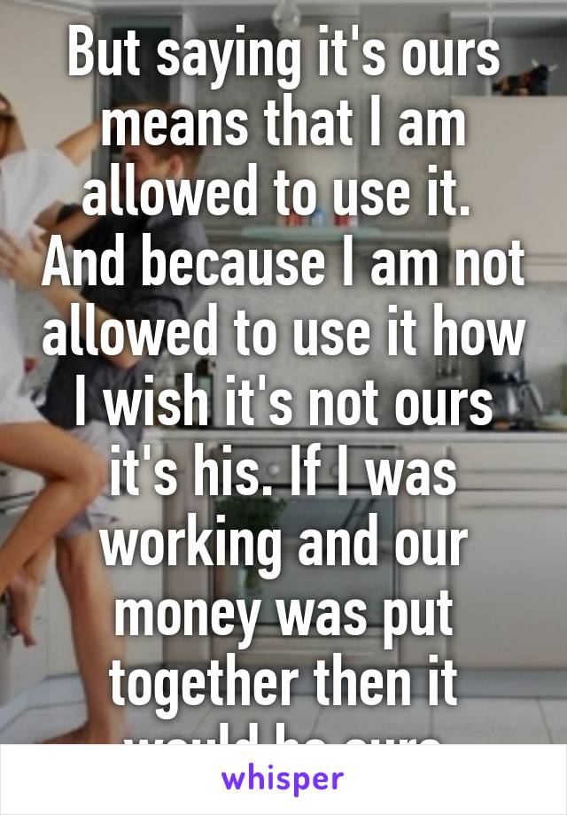 But saying it's ours means that I am allowed to use it.  And because I am not allowed to use it how I wish it's not ours it's his. If I was working and our money was put together then it would be ours