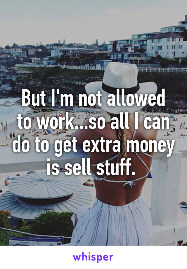 But I'm not allowed to work...so all I can do to get extra money is sell stuff. 