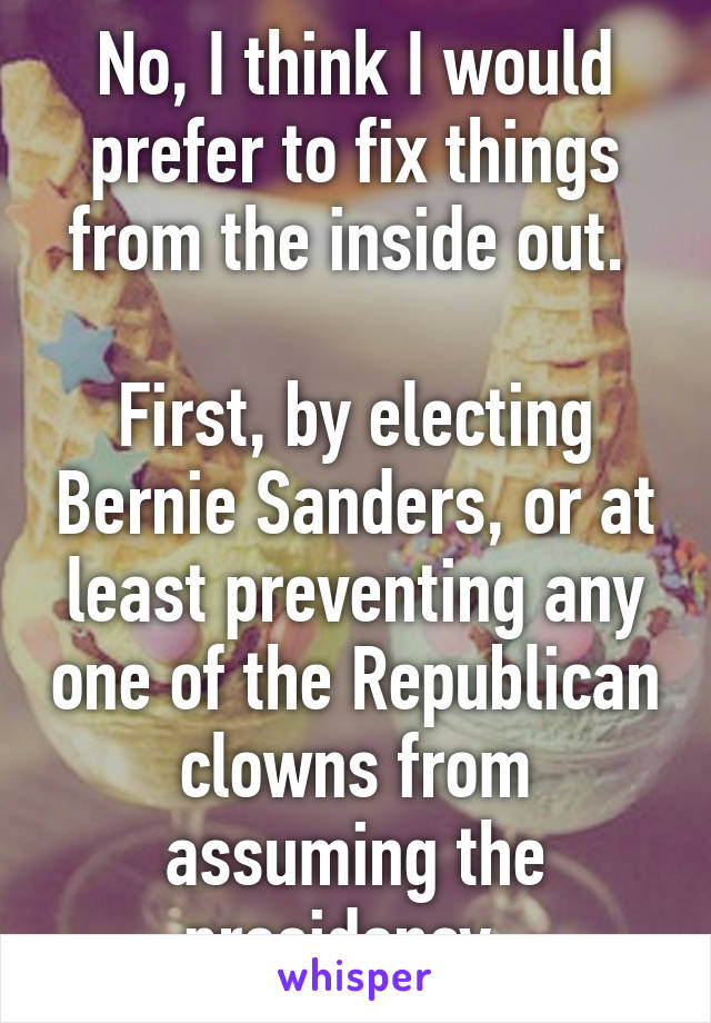 No, I think I would prefer to fix things from the inside out. 

First, by electing Bernie Sanders, or at least preventing any one of the Republican clowns from assuming the presidency. 