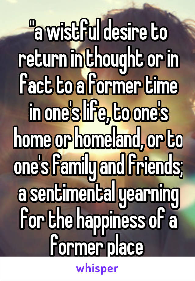 "a wistful desire to return in thought or in fact to a former time in one's life, to one's home or homeland, or to one's family and friends; a sentimental yearning for the happiness of a former place 