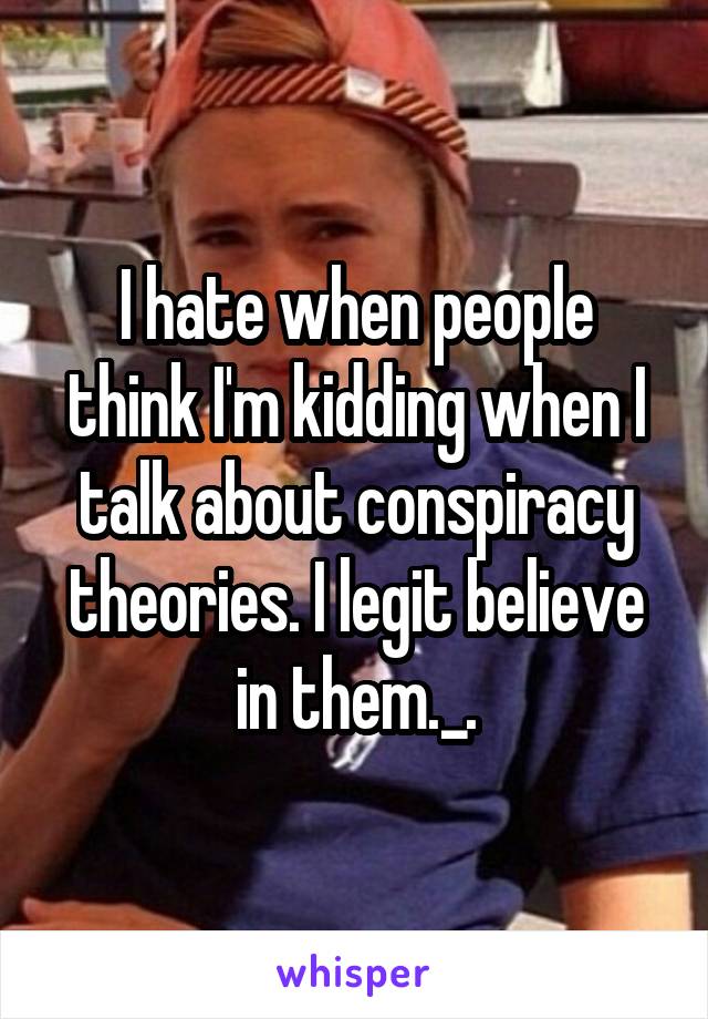 I hate when people think I'm kidding when I talk about conspiracy theories. I legit believe in them._.
