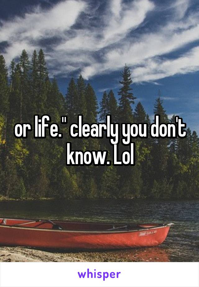 or life." clearly you don't know. Lol