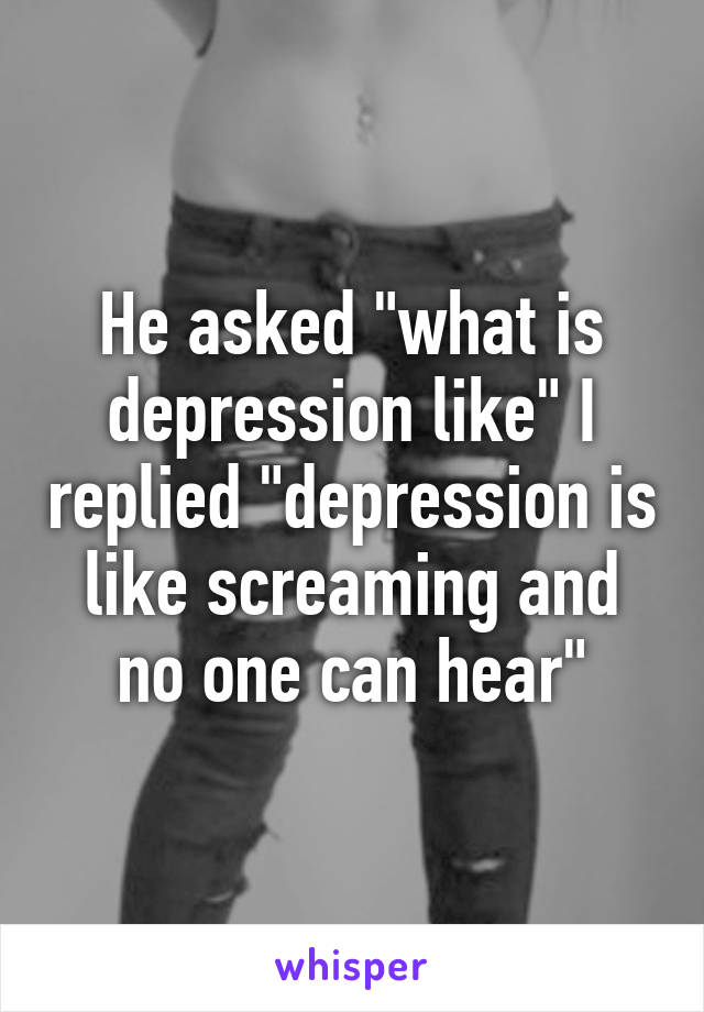 He asked "what is depression like" I replied "depression is like screaming and no one can hear"