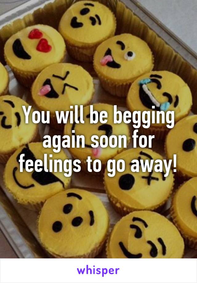 You will be begging again soon for feelings to go away!