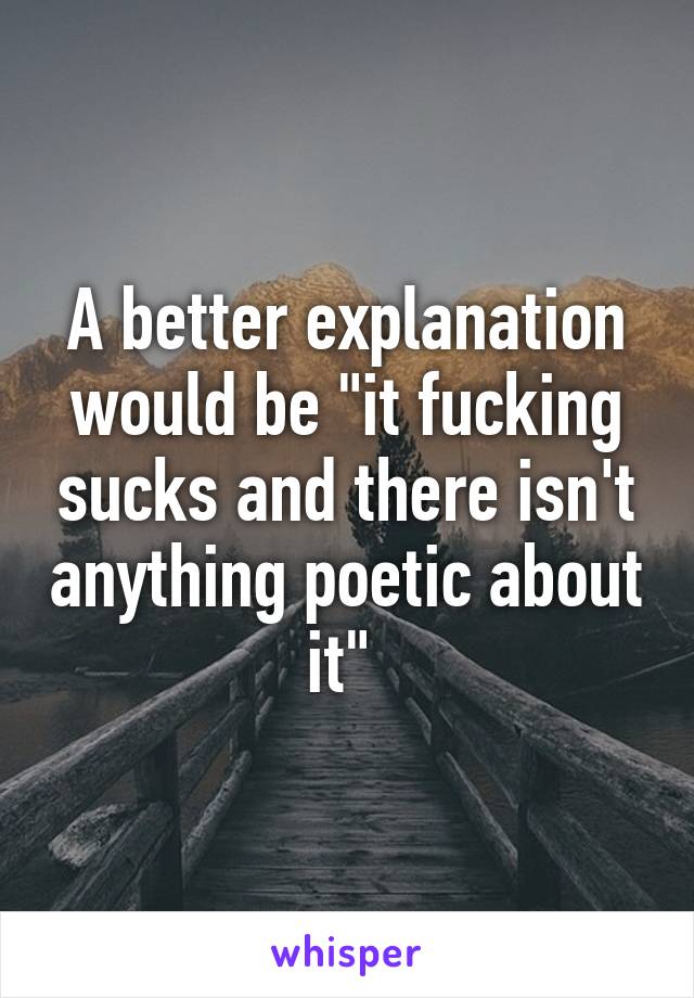 A better explanation would be "it fucking sucks and there isn't anything poetic about it" 