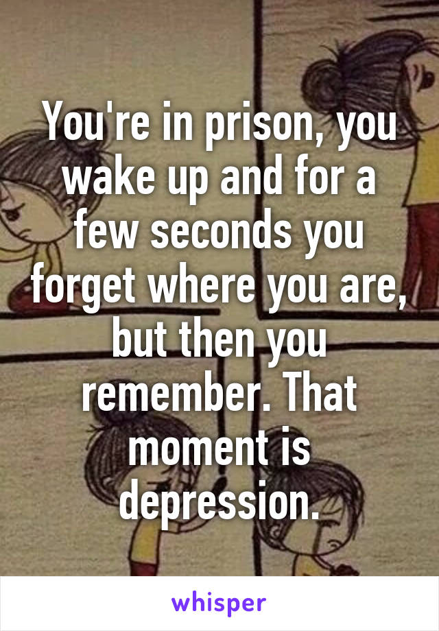 You're in prison, you wake up and for a few seconds you forget where you are, but then you remember. That moment is depression.