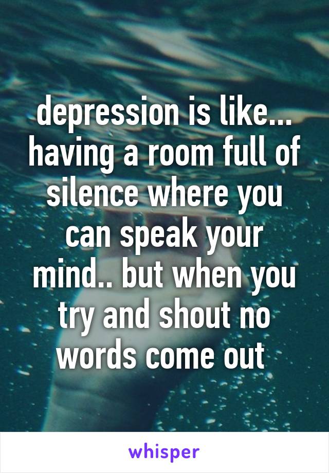 depression is like... having a room full of silence where you can speak your mind.. but when you try and shout no words come out 