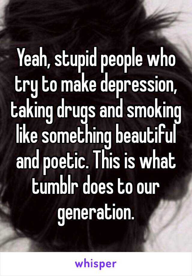 Yeah, stupid people who try to make depression, taking drugs and smoking like something beautiful and poetic. This is what tumblr does to our generation.