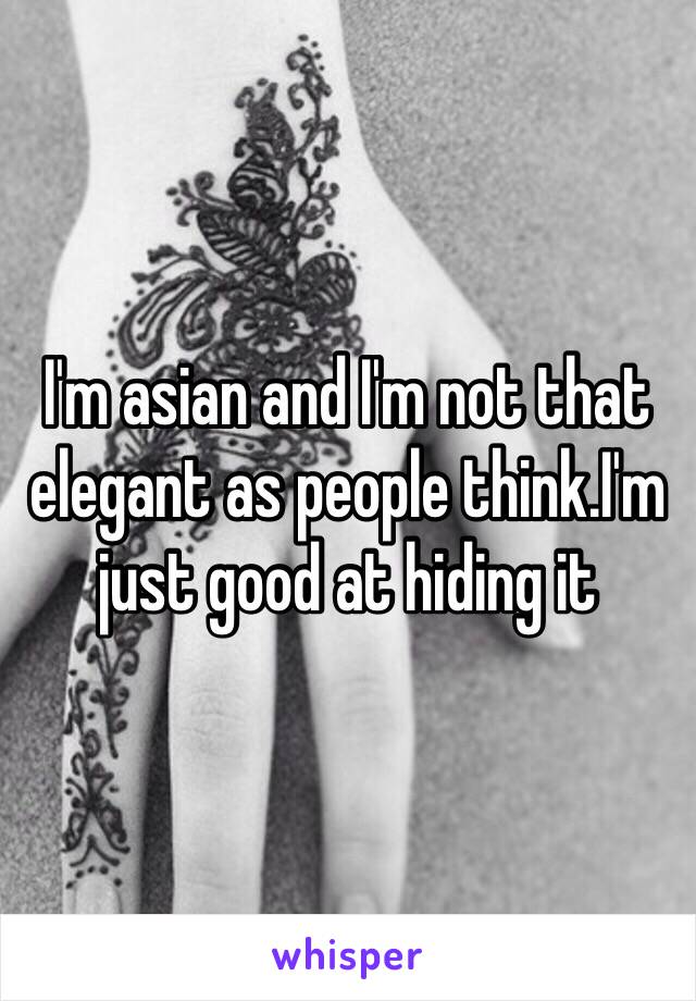 I'm asian and I'm not that elegant as people think.I'm just good at hiding it