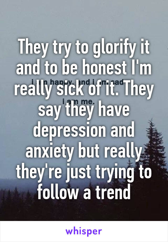 They try to glorify it and to be honest I'm really sick of it. They say they have depression and anxiety but really they're just trying to follow a trend