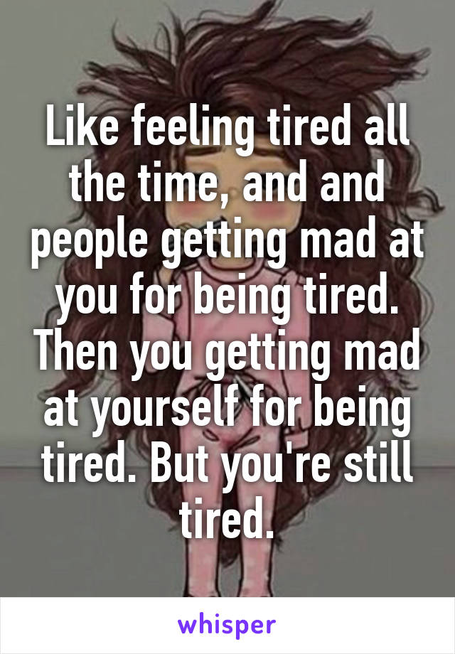 Like feeling tired all the time, and and people getting mad at you for being tired. Then you getting mad at yourself for being tired. But you're still tired.