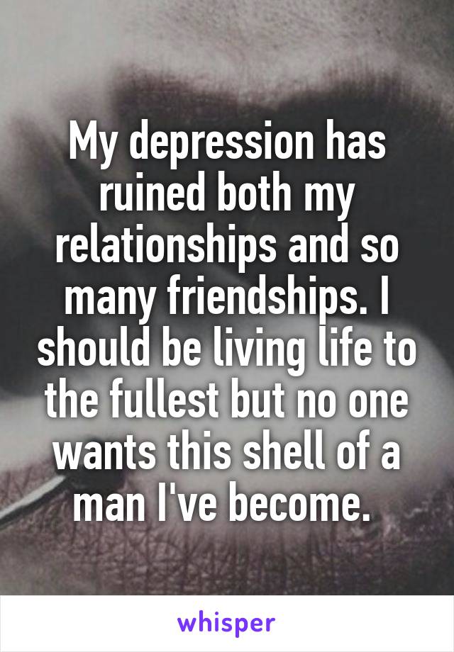 My depression has ruined both my relationships and so many friendships. I should be living life to the fullest but no one wants this shell of a man I've become. 