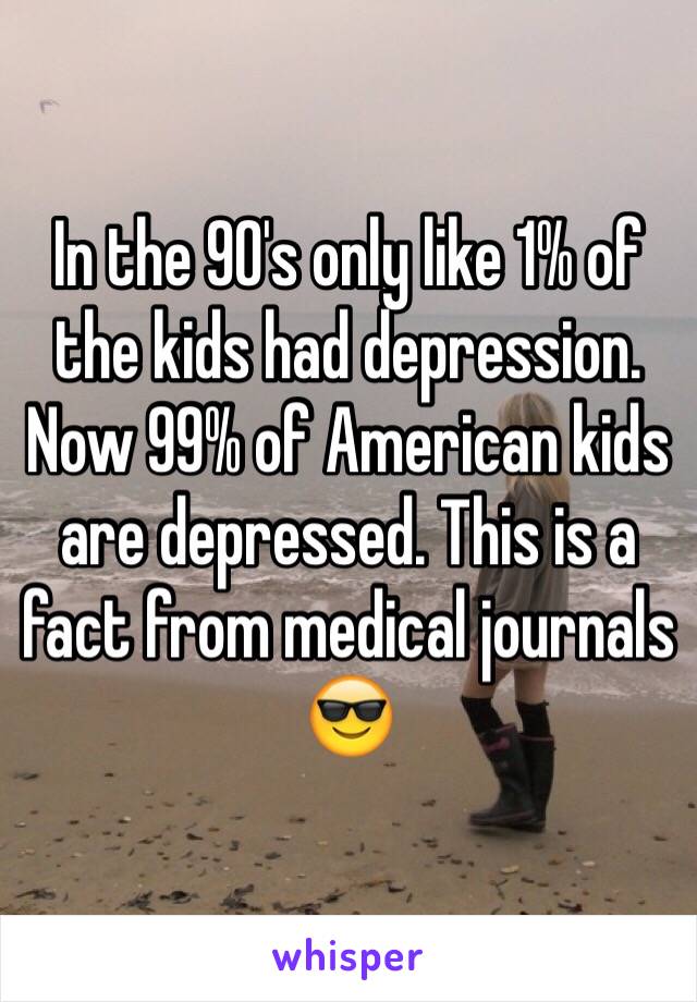 In the 90's only like 1% of the kids had depression. Now 99% of American kids are depressed. This is a fact from medical journals 😎