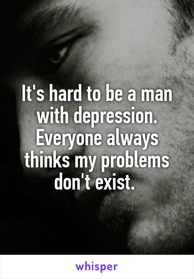 It's hard to be a man with depression. Everyone always thinks my problems don't exist. 