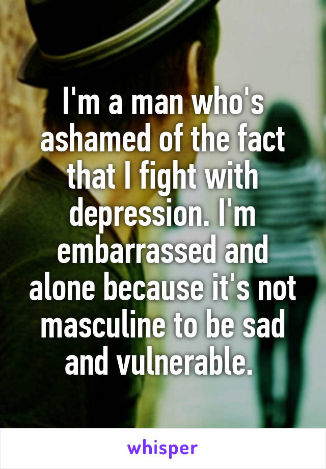 I'm a man who's ashamed of the fact that I fight with depression. I'm embarrassed and alone because it's not masculine to be sad and vulnerable. 