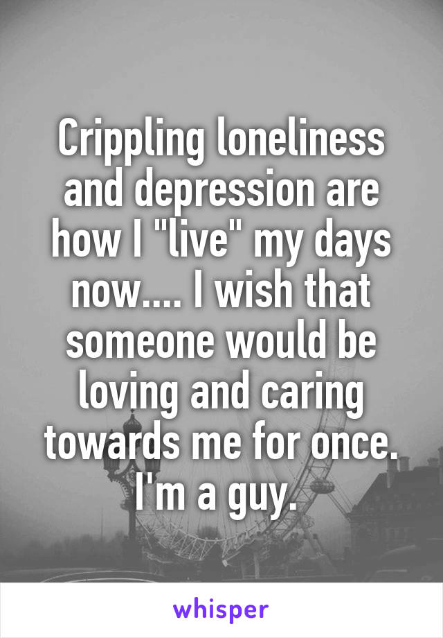 Crippling loneliness and depression are how I "live" my days now.... I wish that someone would be loving and caring towards me for once. I'm a guy. 