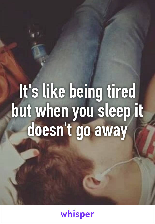 It's like being tired but when you sleep it doesn't go away