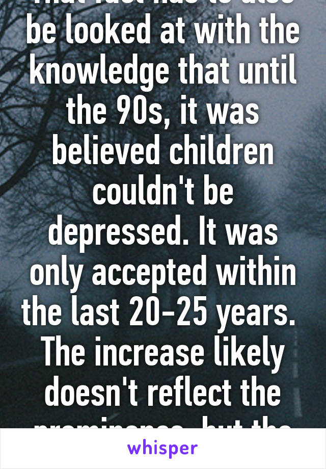 That fact has to also be looked at with the knowledge that until the 90s, it was believed children couldn't be depressed. It was only accepted within the last 20-25 years. 
The increase likely doesn't reflect the prominence, but the awareness. 