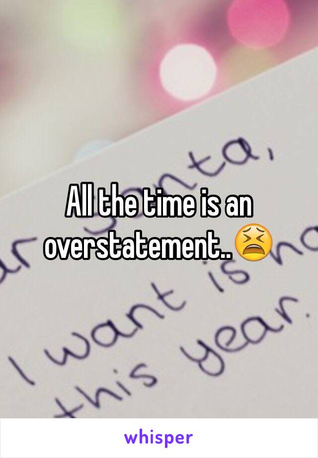 All the time is an overstatement..😫