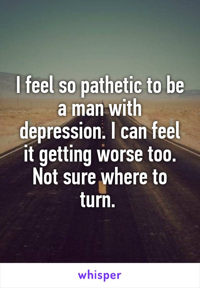 I feel so pathetic to be a man with depression. I can feel it getting worse too. Not sure where to turn. 
