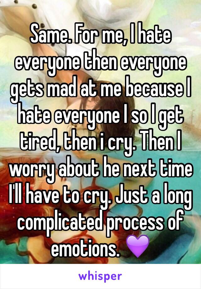 Same. For me, I hate everyone then everyone gets mad at me because I hate everyone I so I get tired, then i cry. Then I worry about he next time I'll have to cry. Just a long complicated process of emotions. 💜